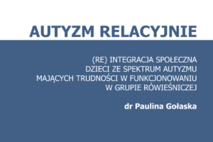 Autyzm Relacyjnie - (re)integracja społeczna dzieci ze spektrum autyzmu mających trudności w funkcjonowaniu w grupie rówieśniczej - dr Paulina Gołaska